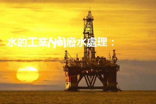 水的工業(yè)廢水處理：從挑戰(zhàn)到機遇的創(chuàng)新之路？